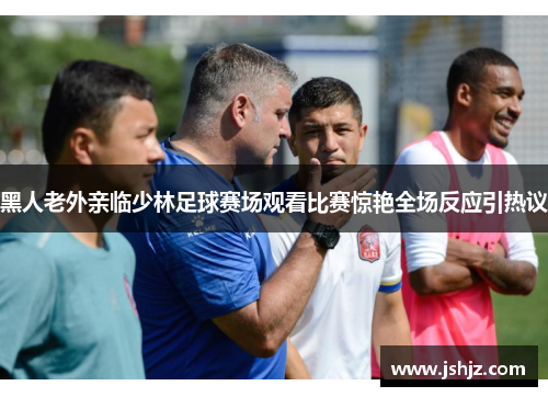 黑人老外亲临少林足球赛场观看比赛惊艳全场反应引热议
