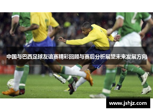 中国与巴西足球友谊赛精彩回顾与赛后分析展望未来发展方向