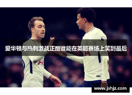 爱华顿与热刺激战正酣谁能在英超赛场上笑到最后