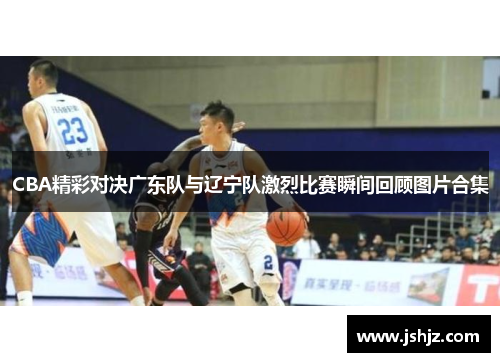 CBA精彩对决广东队与辽宁队激烈比赛瞬间回顾图片合集